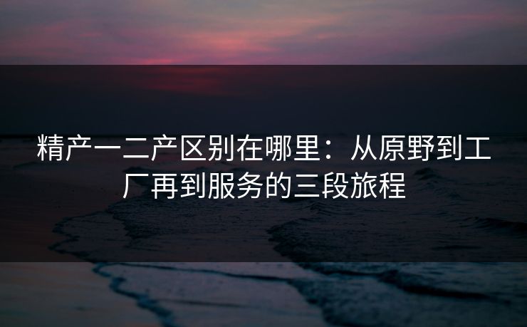 精产一二产区别在哪里：从原野到工厂再到服务的三段旅程