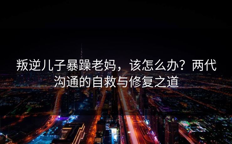 叛逆儿子暴躁老妈，该怎么办？两代沟通的自救与修复之道