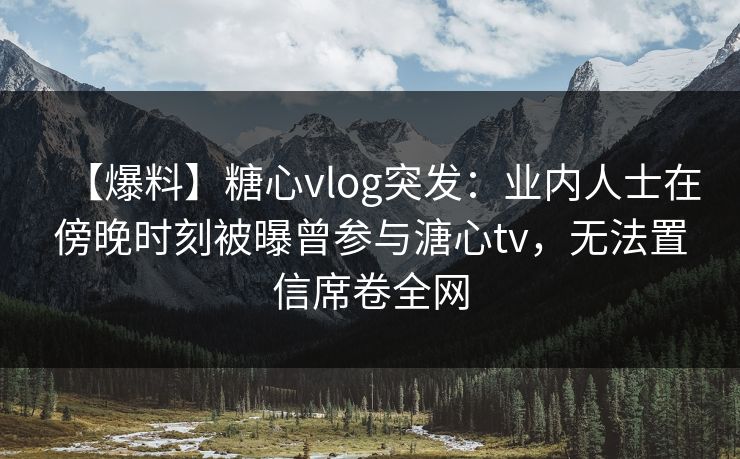 【爆料】糖心vlog突发：业内人士在傍晚时刻被曝曾参与溏心tv，无法置信席卷全网