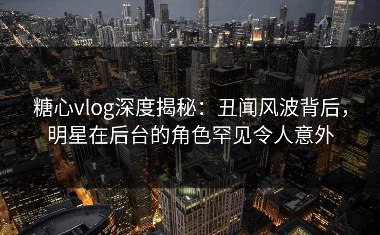 糖心vlog深度揭秘:丑闻风波背后,明星在后台的角色罕见令人意外 糖心vlog深度揭秘:丑闻风波背后,明星在后台的角色罕见令人意外