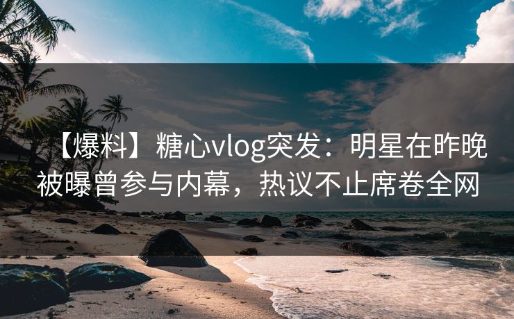 【爆料】糖心vlog突发:明星在昨晚被曝曾参与内幕,热议不止席卷全网 【爆料】糖心vlog突发:明星在昨晚被曝曾参与内幕,热议不止席卷全网