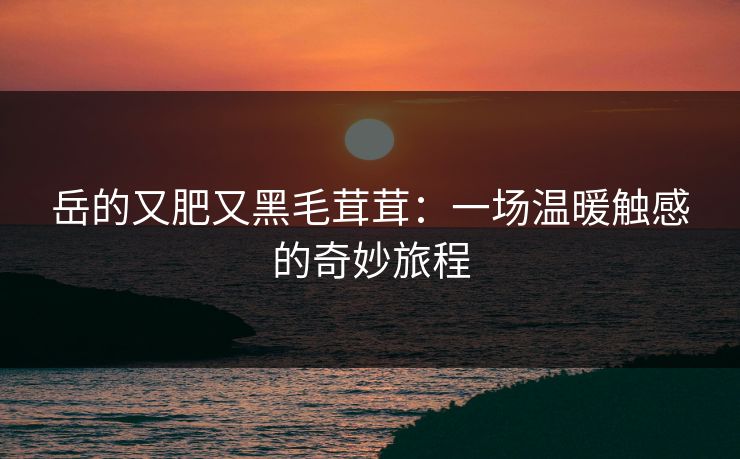 岳的又肥又黑毛茸茸：一场温暖触感的奇妙旅程