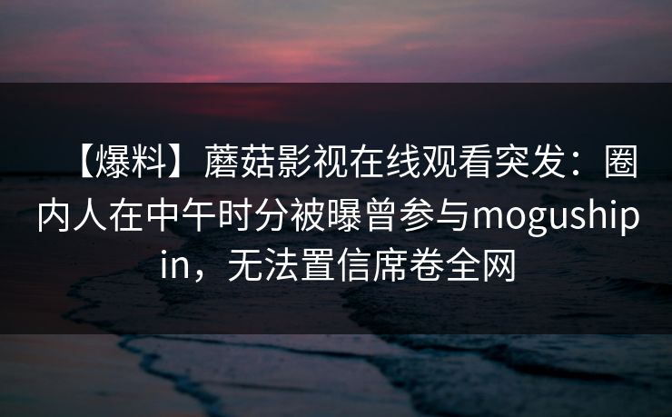 【爆料】蘑菇影视在线观看突发：圈内人在中午时分被曝曾参与mogushipin，无法置信席卷全网