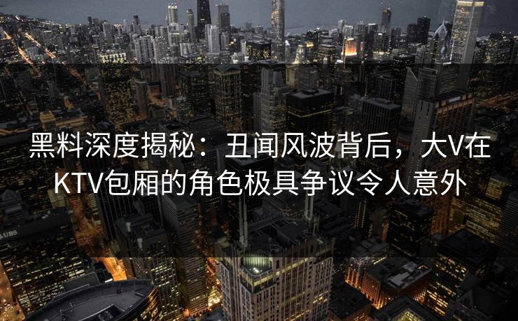 黑料深度揭秘：丑闻风波背后，大V在KTV包厢的角色极具争议令人意外