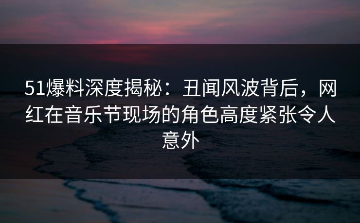 51爆料深度揭秘：丑闻风波背后，网红在音乐节现场的角色高度紧张令人意外