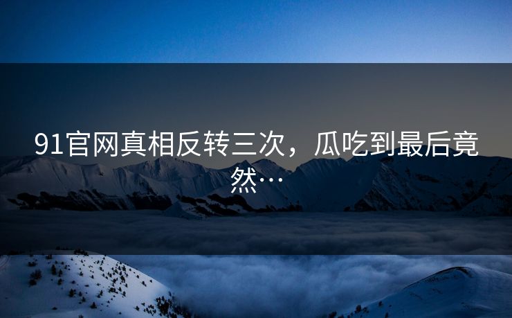 91官网真相反转三次，瓜吃到最后竟然…