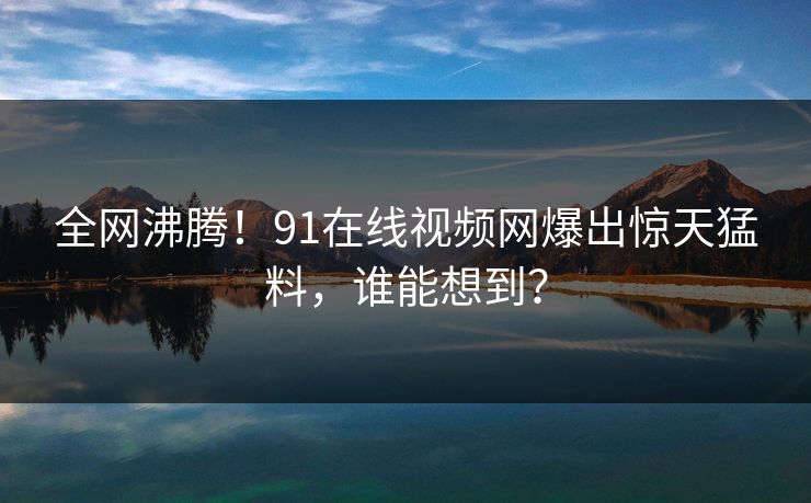 全网沸腾！91在线视频网爆出惊天猛料，谁能想到？