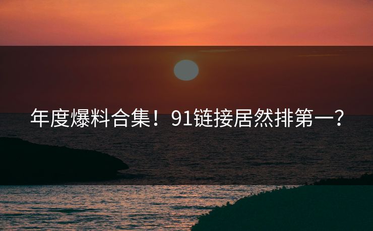 年度爆料合集！91链接居然排第一？