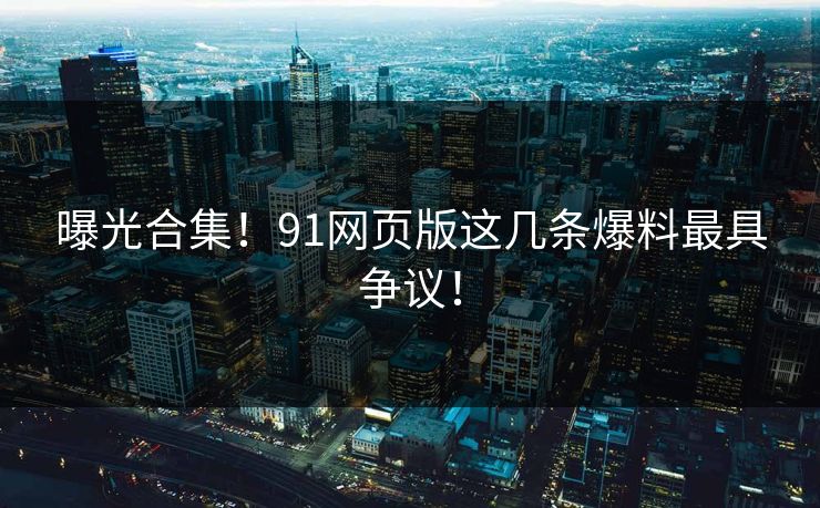 曝光合集！91网页版这几条爆料最具争议！