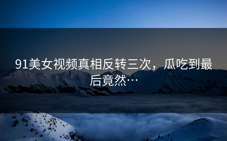 91美女视频真相反转三次，瓜吃到最后竟然…