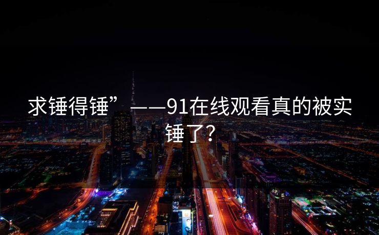 求锤得锤”——91在线观看真的被实锤了？