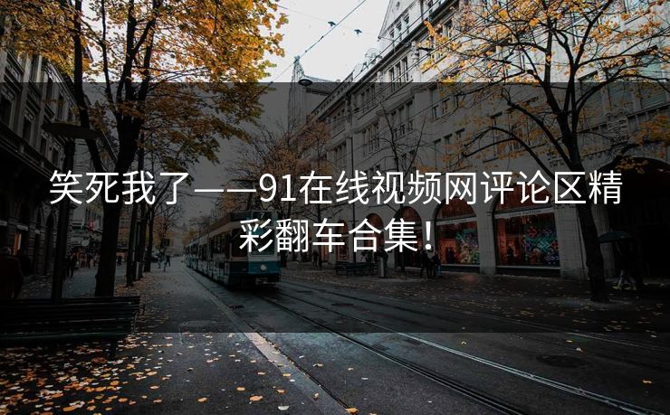 笑死我了——91在线视频网评论区精彩翻车合集！