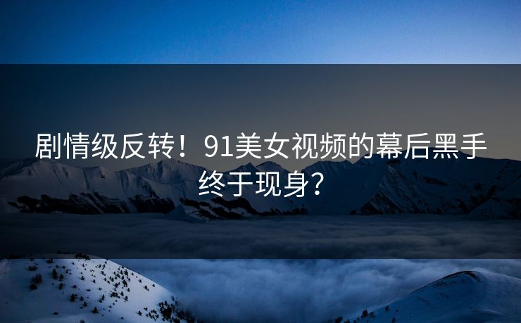 剧情级反转！91美女视频的幕后黑手终于现身？
