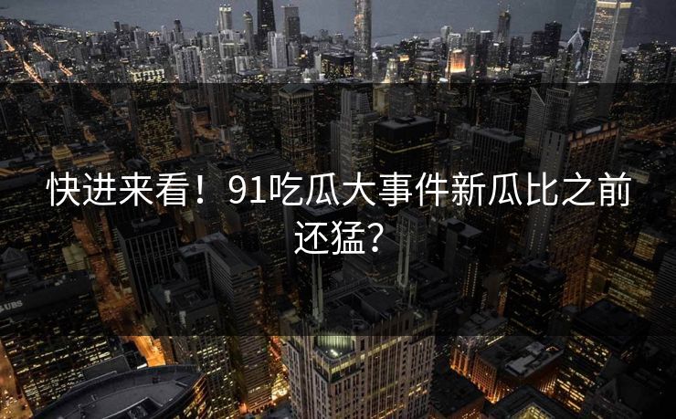 快进来看！91吃瓜大事件新瓜比之前还猛？