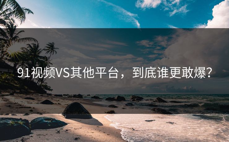 91视频VS其他平台，到底谁更敢爆？