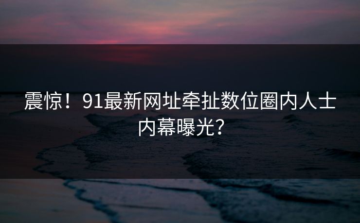 震惊！91最新网址牵扯数位圈内人士内幕曝光？