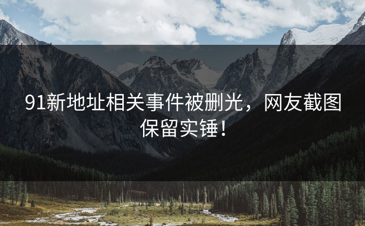 91新地址相关事件被删光，网友截图保留实锤！