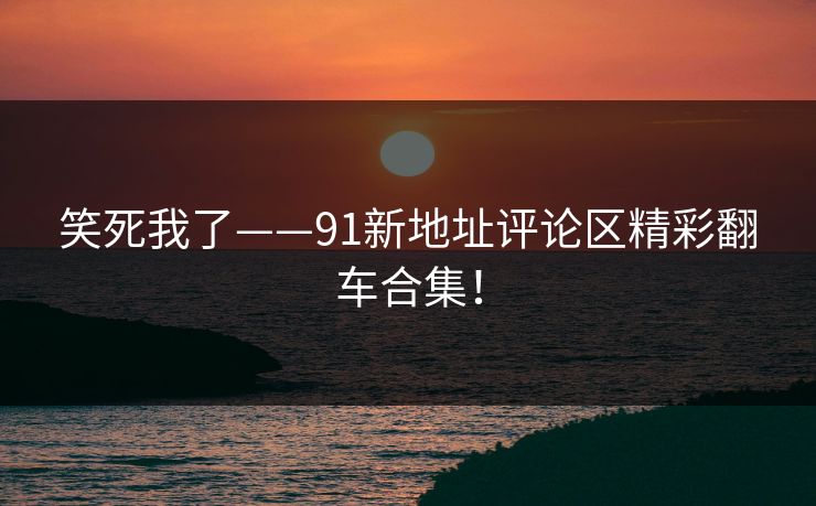 笑死我了——91新地址评论区精彩翻车合集！