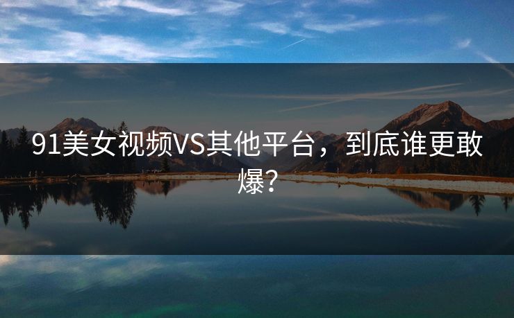 91美女视频VS其他平台，到底谁更敢爆？