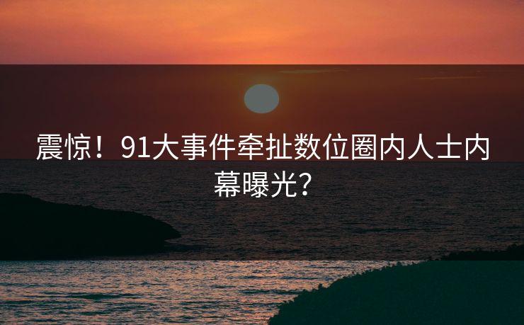震惊！91大事件牵扯数位圈内人士内幕曝光？
