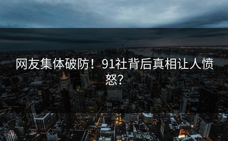 网友集体破防！91社背后真相让人愤怒？