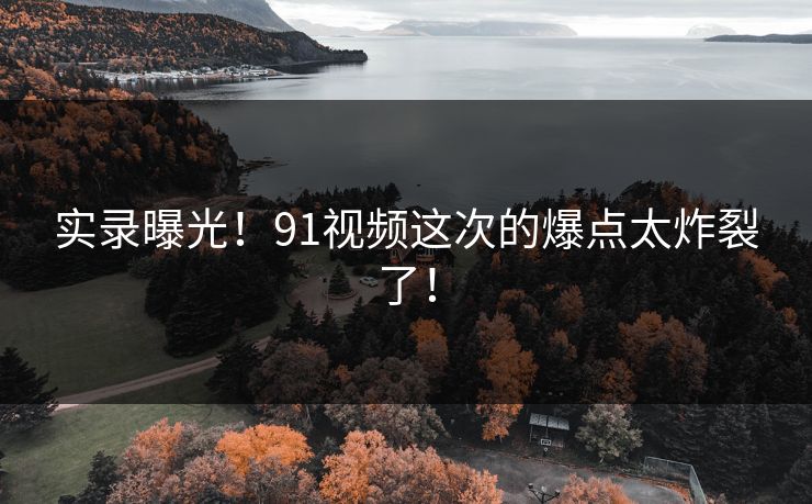 实录曝光！91视频这次的爆点太炸裂了！