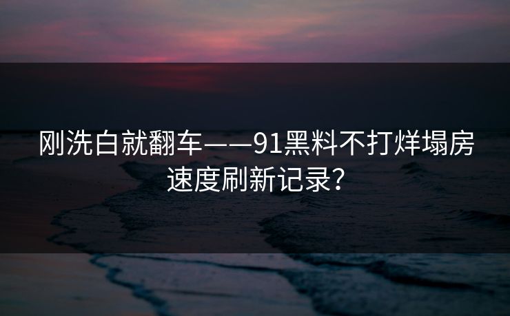 刚洗白就翻车——91黑料不打烊塌房速度刷新记录？