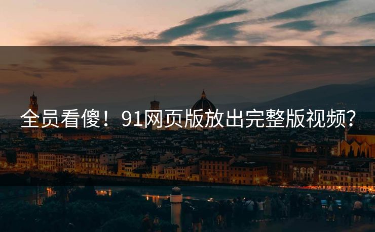 全员看傻！91网页版放出完整版视频？