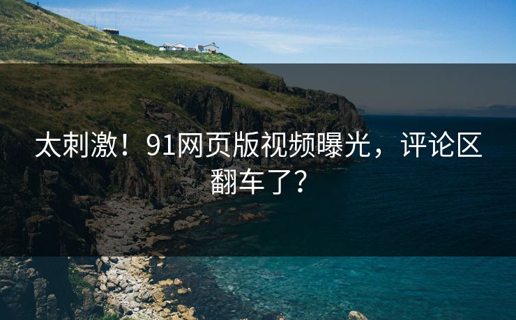 太刺激！91网页版视频曝光，评论区翻车了？