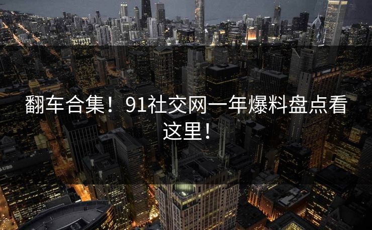 翻车合集！91社交网一年爆料盘点看这里！