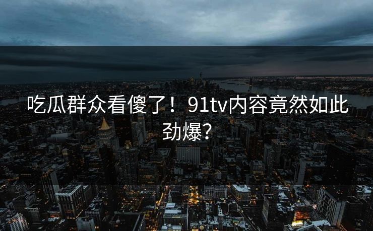 吃瓜群众看傻了！91tv内容竟然如此劲爆？