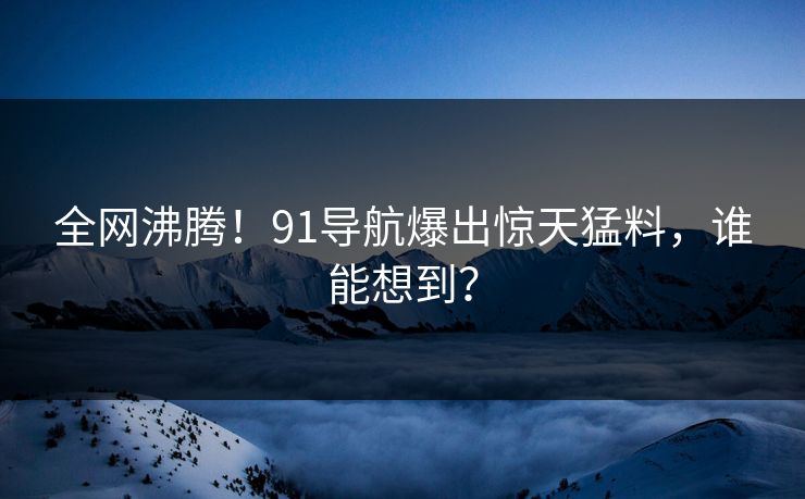 全网沸腾！91导航爆出惊天猛料，谁能想到？