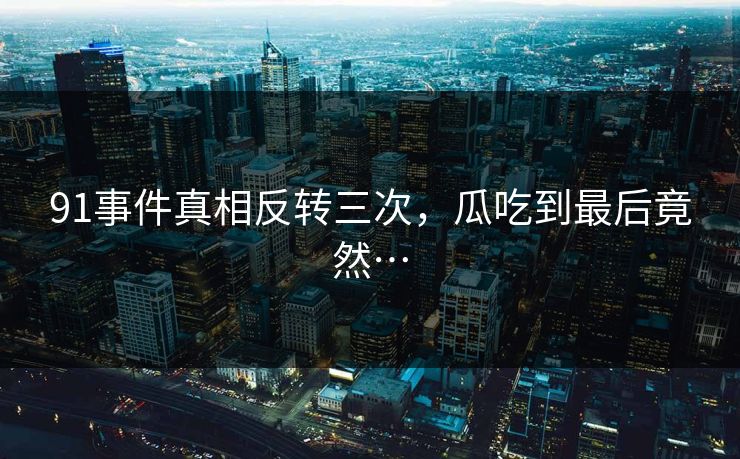 91事件真相反转三次，瓜吃到最后竟然…