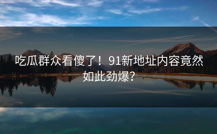 吃瓜群众看傻了！91新地址内容竟然如此劲爆？