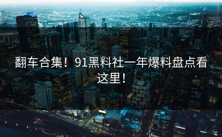 翻车合集！91黑料社一年爆料盘点看这里！