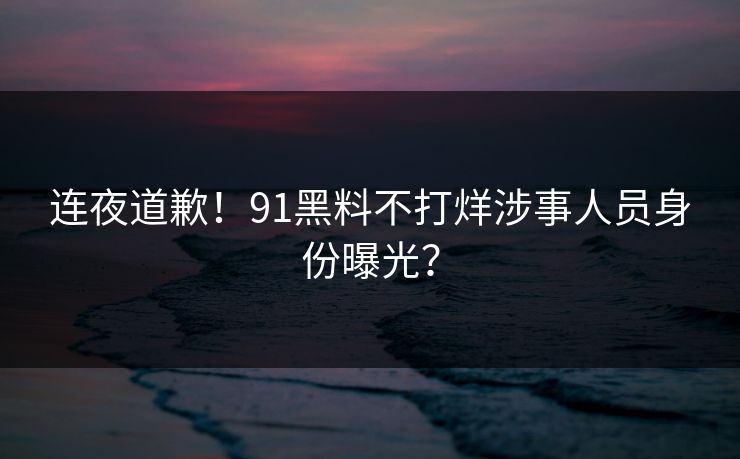 连夜道歉！91黑料不打烊涉事人员身份曝光？