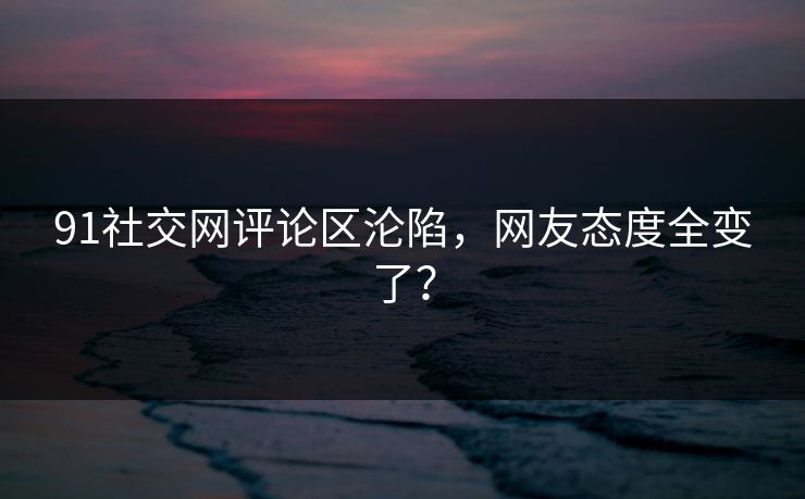 91社交网评论区沦陷，网友态度全变了？
