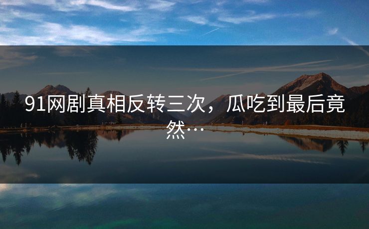 91网剧真相反转三次，瓜吃到最后竟然…