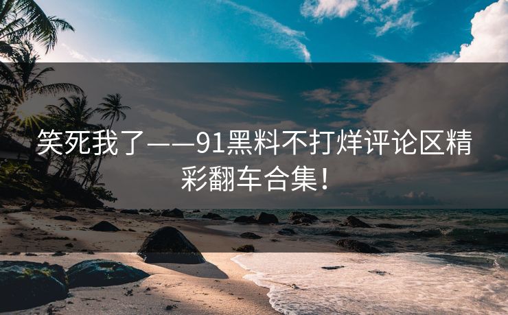 笑死我了——91黑料不打烊评论区精彩翻车合集！