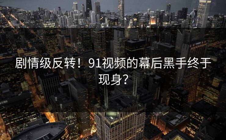 剧情级反转！91视频的幕后黑手终于现身？