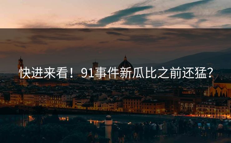 快进来看！91事件新瓜比之前还猛？