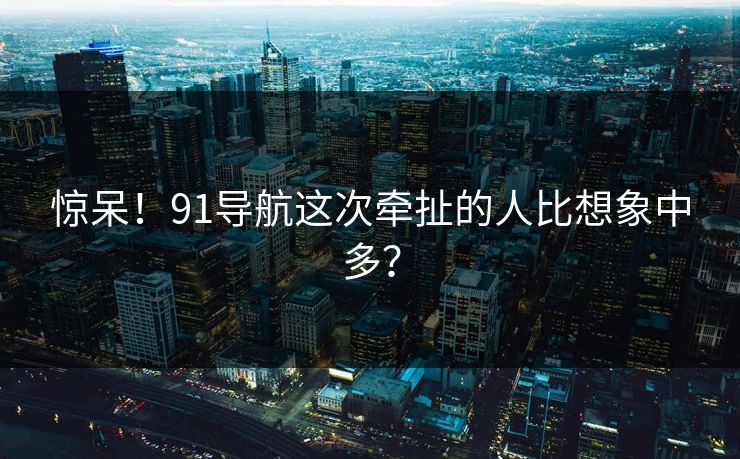 惊呆！91导航这次牵扯的人比想象中多？
