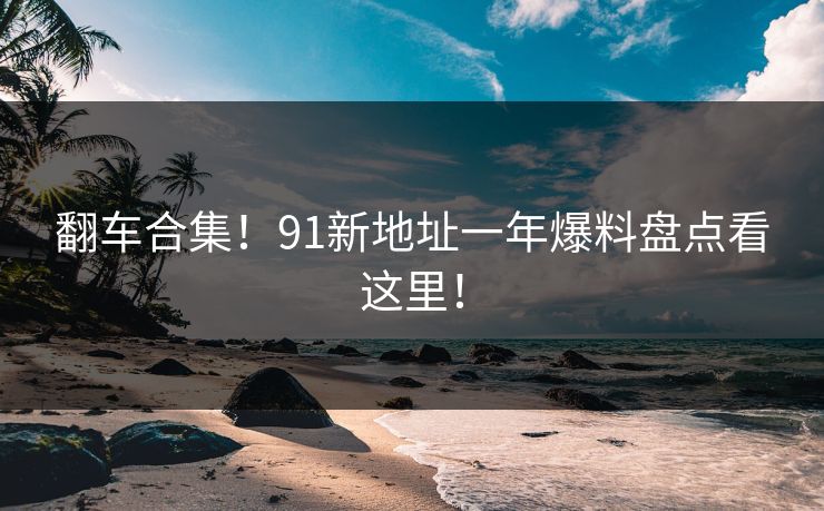 翻车合集！91新地址一年爆料盘点看这里！