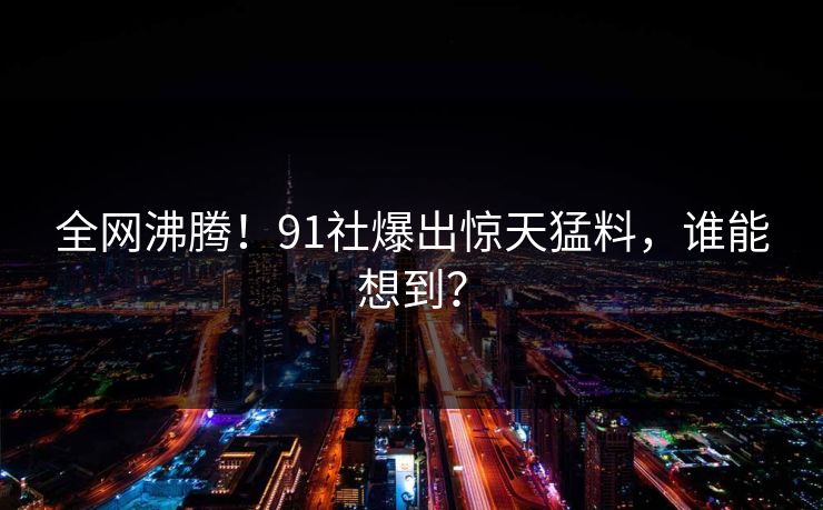 全网沸腾！91社爆出惊天猛料，谁能想到？