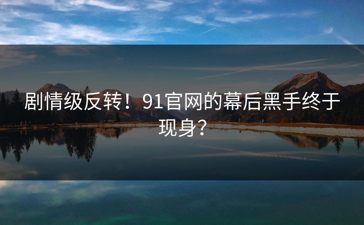 剧情级反转！91官网的幕后黑手终于现身？