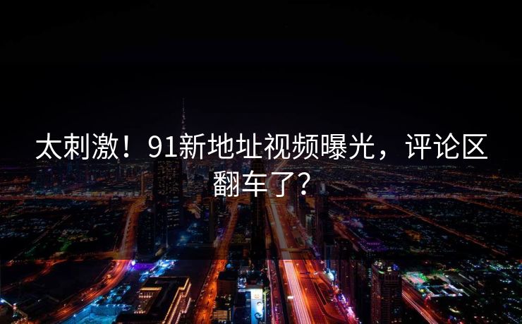 太刺激！91新地址视频曝光，评论区翻车了？