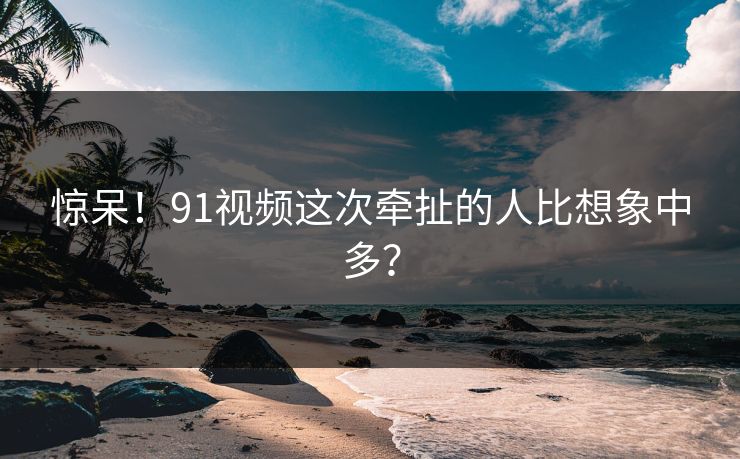 惊呆！91视频这次牵扯的人比想象中多？