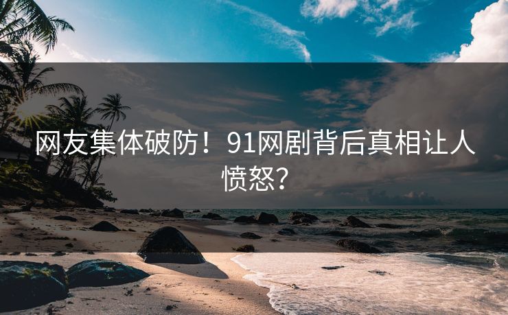 网友集体破防！91网剧背后真相让人愤怒？