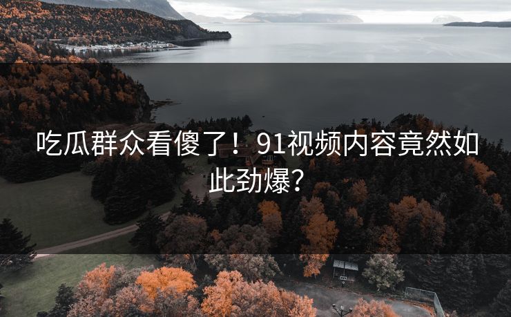 吃瓜群众看傻了！91视频内容竟然如此劲爆？