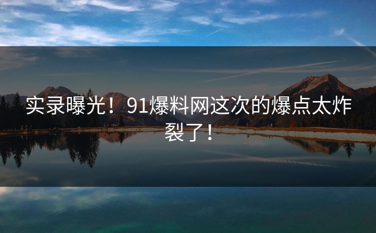 实录曝光！91爆料网这次的爆点太炸裂了！